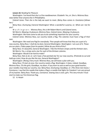 177
Lesson 16. Reading for Pleasure
Washington: I've heard that she is a fine needlewoman. Elizabeth: Yes, sir. She is. Mistress Ross
sews better than anyone else in Philadelphia.
Colonel Jones: Then she is the lady we want to meet. (Betsy Ross comes in. Constance follows
her.)
Betsy Ross: (Curtsying.) General Washington! What a wonderful surprise, sir. What can I do for
you?
W a s h i n g t o n : Mistress Ross, this is Mr Robert Morris and Colonel Jones.
Mr Morris: (Bowing.) A pleasure, Mistress Ross. Colonel Jones: (Bowing.) A pleasure.
Washington: We have come to ask you to do something important for your country.
Colonel Jones: Mistress Ross, our country needs a flag. The colonies must have a flag of their
own.
Washington: We need one flag for everybody. Then people will know that they are a part of a
new country. Betsy Ross: I shall do my best, General Washington. Washington: I am sure of it. These
are our plans. (Takes paper from his pocket.) What do you think of this?
Betsy Ross: It's beautiful, General Washington. I like the thirteen stripes and the thirteen stars.
Mr Morris: Yes, a stripe and a star for each of the thirteen colonies.
Washington: Would it be hard to make?
Betsy Ross: Not at all, sir. Let's have a five-pointed star for our new country. (Pretends to cut and
hold up a star.) How do you like the star, General Washington?
Washington: (Rising.) Very much. Mistress Ross, we will leave a plan with you.
Betsy Ross: I'll start at once. Our country needs a flag. Washington: It does, indeed. Goodbye,
Mistress Ross. (To the girls.) Goodbye, my dears. If you learn to sew as well as your good teacher,
your needles may help our country, too. Betsy Ross: (Curtsying.) Goodbye, sir. (The three men leave.)
Constance: I say that the needle that makes a flag is a needle that fights for freedom! I am very proud
of my teacher. Betsy Ross: Thank you, Constance. Sewing class is over, girls. This very minute I must
start to make our first American flag.
12 А. Несвіт
 