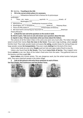 178
78 U n i t e . Travelling to the USA
1 Fill in the correct article where it is necessary.
1. _________ Yellowstone National Park is famous for its picturesque
landscapes.
2. There are many ____________ squirrels in ____________ streets of
___________ Washington, D.C.
3. Admission to ___________ Smithsonian museums is free.
4. Washington, D.C. is situated on______________ banks of____ Potomac River.
5. There are fifty states in ______________United States of America.
6. We have learnt a lot during our excursion to _____________________American
History Museum.
2 a) Read the text and write questions to the words in bold.
b) Work in pairs. Take turns to ask and answer your questions about the text.
c) Speak in class. Tell your classmates what you know about the Indians.
The cultures of all the Indian tribes in the same area were very much alike. The Indian tribe got
wood to build their homes from the trees in the forest. These were large buildings, where several
families lived. They made wooden bowls and spoons for eating, wooden boxes for storing things and
large wooden canoes for transportation. They even made clothing from the bark of the trees!
Some Indian lands are very rainy. People used rain hats and capes made of bark to stay dry.
Indians also found food in the forests. They found many kinds of berries. They trapped some
forest animals to eat, too. Most of the Indian's food came from the water. They gathered clams on
the beaches and they caught fish.
Some Indians also hunted whales. This was dangerous work, but the whale hunters had great
skills. They were important people in the Indian village.
3 Look at the pictures and write three sentences to each of them.
Use Past Simple, Past Continuous and Past Perfect Tense.
 