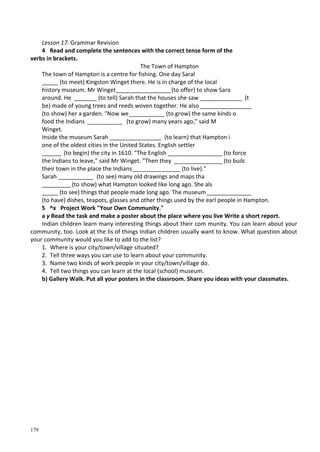 179
Lesson 17. Grammar Revision
4 Read and complete the sentences with the correct tense form of the
verbs in brackets.
The Town of Hampton
The town of Hampton is a centre for fishing. One day Saral
_____ (to meet) Kingston Winget there. He is in charge of the local
history museum. Mr Winget_________________(to offer) to show Sara
around. He _______ (to tell) Sarah that the houses she saw _____________ (t
be) made of young trees and reeds woven together. He also ________________
(to show) her a garden. "Now we___________ (to grow) the same kinds о
food the Indians ___________ (to grow) many years ago," said M
Winget.
Inside the museum Sarah ________________ (to learn) that Hampton і
one of the oldest cities in the United States. English settler
______ (to begin) the city in 1610. "The English _________________ (to force
the Indians to leave," said Mr Winget. "Then they _______________ (to builc
their town in the place the Indians_______________ (to live)."
Sarah ___________ (to see) many old drawings and maps tha
_________(to show) what Hampton looked like long ago. She als
_____ (to see) things that people made long ago. The museum______________
(to have) dishes, teapots, glasses and other things used by the earl people in Hampton.
5 ^x Project Work "Your Own Community."
а у Read the task and make a poster about the place where you live Write a short report.
Indian children learn many interesting things about their com munity. You can learn about your
community, too. Look at the lis of things Indian children usually want to know. What question about
your community would you like to add to the list?
1. Where is your city/town/village situated?
2. Tell three ways you can use to learn about your community.
3. Name two kinds of work people in your city/town/village do.
4. Tell two things you can learn at the local (school) museum.
b) Gallery Walk. Put all your posters in the classroom. Share you ideas with your classmates.
 