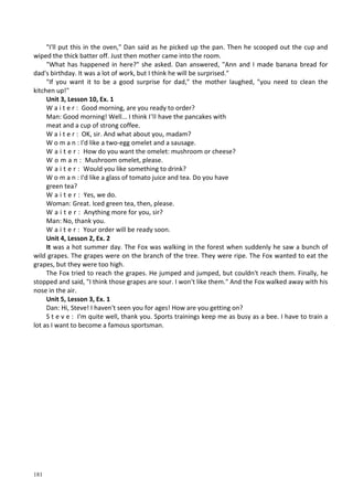 181
"I'll put this in the oven," Dan said as he picked up the pan. Then he scooped out the cup and
wiped the thick batter off. Just then mother came into the room.
"What has happened in here?" she asked. Dan answered, "Ann and I made banana bread for
dad's birthday. It was a lot of work, but I think he will be surprised."
"If you want it to be a good surprise for dad," the mother laughed, "you need to clean the
kitchen up!"
Unit 3, Lesson 10, Ex. 1
W a i t e r : Good morning, are you ready to order?
Man: Good morning! Well... I think I'll have the pancakes with
meat and a cup of strong coffee.
W a i t e r : OK, sir. And what about you, madam?
W о m a n : I'd like a two-egg omelet and a sausage.
W a i t e r : How do you want the omelet: mushroom or cheese?
W o m a n : Mushroom omelet, please.
W a i t e r : Would you like something to drink?
W о m a n : I'd like a glass of tomato juice and tea. Do you have
green tea?
W a i t e r : Yes, we do.
Woman: Great. Iced green tea, then, please.
W a i t e r : Anything more for you, sir?
Man: No, thank you.
W a i t e r : Your order will be ready soon.
Unit 4, Lesson 2, Ex. 2
It was a hot summer day. The Fox was walking in the forest when suddenly he saw a bunch of
wild grapes. The grapes were on the branch of the tree. They were ripe. The Fox wanted to eat the
grapes, but they were too high.
The Fox tried to reach the grapes. He jumped and jumped, but couldn't reach them. Finally, he
stopped and said, "I think those grapes are sour. I won't like them." And the Fox walked away with his
nose in the air.
Unit 5, Lesson 3, Ex. 1
Dan: Hi, Steve! I haven't seen you for ages! How are you getting on?
S t e v e : I'm quite well, thank you. Sports trainings keep me as busy as a bee. I have to train a
lot as I want to become a famous sportsman.
 