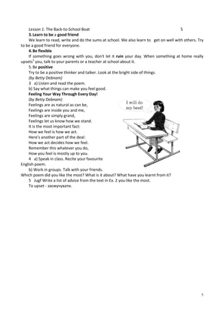5
Lesson 1. The Back-to-School Boat 5
3.Learn to be a good friend
We learn to read, write and do the sums at school. We also learn to get on well with others. Try
to be a good friend for everyone.
4.Be flexible
If something goes wrong with you, don't let it ruin your day. When something at home really
upsets1
you, talk to your parents or a teacher at school about it.
5.Be positive
Try to be a positive thinker and talker. Look at the bright side of things.
(by Betty Debnam)
3 a) Listen and read the poem.
b) Say what things can make you feel good.
Feeling Your Way Through Every Day!
(by Betty Debnam)
Feelings are as natural as can be,
Feelings are inside you and me,
Feelings are simply grand,
Feelings let us know how we stand.
It is the most important fact:
How we feel is how we act.
Here's another part of the deal:
How we act decides how we feel.
Remember this whatever you do,
How you feel is mostly up to you.
4 a) Speak in class. Recite your favourite
English poem.
b) Work in groups. Talk with your friends.
Which poem did you like the most? What is it about? What have you learnt from it?
5 Jugf Write a list of advice from the text in Ex. 2 you like the most.
To upset - засмучувати.
 