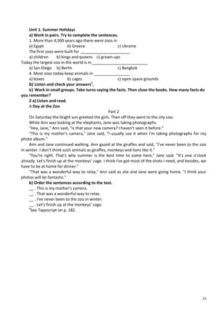 24
Unit 1. Summer Holidays
a) Work in pairs. Try to complete the sentences.
1. More than 4,500 years ago there were zoos in
a) Egypt b) Greece c) Ukraine
The first zoos were built for ______________________ .
a) children b) kings and queens c) grown-ups
Today the largest zoo in the world is in_________________________
a) San Diego b) Berlin c) Bangkok
4. Most zoos today keep animals in ________________ .
a) boxes b) cages c) open space grounds
b) Listen and check your answers1
.
c) Work in small groups. Take turns saying the facts. Then close the books. How many facts do
you remember?
2 a) Listen and read.
A Day at the Zoo
Part 2
On Saturday the bright sun greeted the girls. Then off they went to the city zoo.
While Ann was looking at the elephants, Jane was taking photographs.
"Hey, Jane," Ann said, "is that your new camera? I haven't seen it before."
"This is my mother's camera," Jane said, "I usually use it when I'm taking photographs for my
photo album."
Ann and Jane continued walking. Ann gazed at the giraffes and said, "I've never been to the zoo
in winter. I don't think such animals as giraffes, monkeys and lions like it."
"You're right. That's why summer is the best time to come here," Jane said. "It's one o'clock
already. Let's finish up at the monkeys' cage. I think I've got most of the shots I need, and besides, we
have to be at home for dinner."
"That was a wonderful way to relax," Ann said as she and Jane were going home. "I think your
photos will be fantastic."
b) Order the sentences according to the text.
__ . This is my mother's camera.
__ . That was a wonderful way to relax.
__ . I've never been to the zoo in winter.
__ . Let's finish up at the monkeys' cage.
x
See Tapescript on p. 182.
 