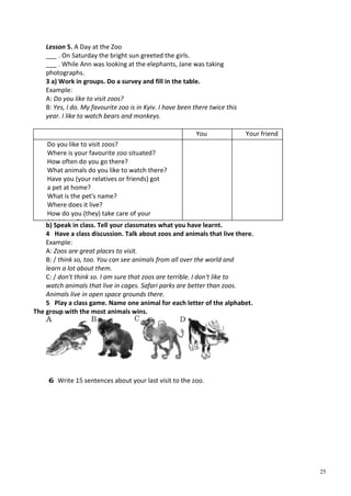 25
Lesson 5. A Day at the Zoo
___ . On Saturday the bright sun greeted the girls.
___ . While Ann was looking at the elephants, Jane was taking
photographs.
3 a) Work in groups. Do a survey and fill in the table.
Example:
A: Do you like to visit zoos?
B: Yes, I do. My favourite zoo is in Kyiv. I have been there twice this
year. I like to watch bears and monkeys.
You Your friend
Do you like to visit zoos?
Where is your favourite zoo situated?
How often do you go there?
What animals do you like to watch there?
Have you (your relatives or friends) got
a pet at home?
What is the pet's name?
Where does it live?
How do you (they) take care of your
(th i ) t?b) Speak in class. Tell your classmates what you have learnt.
4 Have a class discussion. Talk about zoos and animals that live there.
Example:
A: Zoos are great places to visit.
B: / think so, too. You can see animals from all over the world and
learn a lot about them.
C: / don't think so. I am sure that zoos are terrible. I don't like to
watch animals that live in cages. Safari parks are better than zoos.
Animals live in open space grounds there.
5 Play a class game. Name one animal for each letter of the alphabet.
The group with the most animals wins.
6 Write 15 sentences about your last visit to the zoo.
 