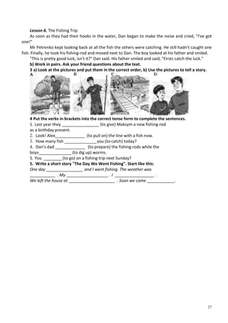 27
Lesson 6. The Fishing Trip
As soon as they had their hooks in the water, Dan began to make the noise and cried, "I've got
one!"
Mr Petrenko kept looking back at all the fish the others were catching. He still hadn't caught one
fish. Finally, he took his fishing-rod and moved next to Dan. The boy looked at his father and smiled.
"This is pretty good luck, isn't it?" Dan said. His father smiled and said, "Firsts catch the luck."
b) Work in pairs. Ask your friend questions about the text.
3 a) Look at the pictures and put them in the correct order, b) Use the pictures to tell a story.
4 Put the verbs in brackets into the correct tense form to complete the sentences.
1. Last year they ________________ (to give) Maksym a new fishing-rod
as a birthday present.
2. Look! Alex_____________ (to pull on) the line with a fish now.
3. How many fish ______________you (to catch) today?
4. Dan's dad _____________ (to prepare) the fishing-rods while the
boys______________ (to dig up) worms.
5. You ________(to go) on a fishing trip next Sunday?
5. Write a short story "The Day We Went Fishing". Start like this:
One day ________________ and I went fishing. The weather was
___________ . My __________________ . I _________________ .
We left the house at ____________________ . Soon we came ____________.
 