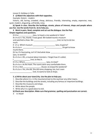 33
Lesson 9. Holidays in Yalta
3 a) Match the adjectives with their opposites.
Example: historic - modern
historic, old, boring, crowded, cheap, delicious, friendly, interesting, empty, expensive, new,
quiet, modern, disgusting, unfriendly, noisy
b) Speak in class. Describe the buildings, streets, places of interest, shops and people where
you live. Use the words from Ex. 3a to help you.
4 Work in pairs. Read, complete and act out the dialogue. Use the Past
Simple negatives and questions.
О1 h a:______________(you, to have) a nice weekend in Yalta?
В о h d a n: Yes, thanks. It was good. We looked round a museum
and watched a show. We _______________________ (not, to try) to do too
much.
0 1 h a: Which museum ______________________ (you, to go) to?
В о h d a n: _____________________. I ________________ (to get to know
much) there.
01 ha: It's fascinating, isn't it? And what show ____________________________
(you, to watch)?
В о h d a n: Oh, a musical about monsters. I forgot how it's called.
I ________________ (not, to like) it.
0 1 h a: Where_____________________ (you, to stay)?
В о h d a n: At the hotel. The rooms were very comfortable there.
О 1 h a: And __________________ (Susan, to enjoy) the weekend?
В о h d a n: Yes, she did. She did some shopping, too, but I even
______________________ (not, to want) to look at shops.
5. a) Write about your town/city. Use the plan to help you.
1. Describe where it is: in the mountains/next to the sea/near any other towns.
2. Describe the buildings and the streets, including any famous or important buildings.
3. Describe the museums and shops.
4. Write about the people.
5. Write why it is a good place to visit.
b) Check your description. Make sure that grammar, spelling and punctuation are correct.
З А. Несвіт
 