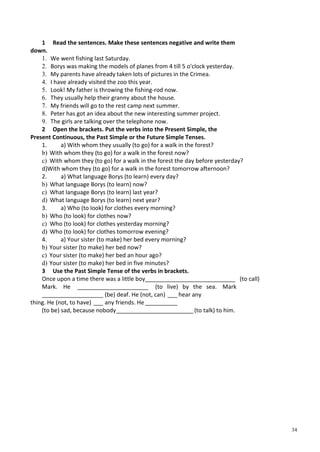34
1 Read the sentences. Make these sentences negative and write them
down.
1. We went fishing last Saturday.
2. Borys was making the models of planes from 4 till 5 o'clock yesterday.
3. My parents have already taken lots of pictures in the Crimea.
4. I have already visited the zoo this year.
5. Look! My father is throwing the fishing-rod now.
6. They usually help their granny about the house.
7. My friends will go to the rest camp next summer.
8. Peter has got an idea about the new interesting summer project.
9. The girls are talking over the telephone now.
2 Open the brackets. Put the verbs into the Present Simple, the
Present Continuous, the Past Simple or the Future Simple Tenses.
1. a) With whom they usually (to go) for a walk in the forest?
b) With whom they (to go) for a walk in the forest now?
c) With whom they (to go) for a walk in the forest the day before yesterday?
d)With whom they (to go) for a walk in the forest tomorrow afternoon?
2. a) What language Borys (to learn) every day?
b) What language Borys (to learn) now?
c) What language Borys (to learn) last year?
d) What language Borys (to learn) next year?
3. a) Who (to look) for clothes every morning?
b) Who (to look) for clothes now?
c) Who (to look) for clothes yesterday morning?
d) Who (to look) for clothes tomorrow evening?
4. a) Your sister (to make) her bed every morning?
b) Your sister (to make) her bed now?
c) Your sister (to make) her bed an hour ago?
d) Your sister (to make) her bed in five minutes?
3 Use the Past Simple Tense of the verbs in brackets.
Once upon a time there was a little boy____________________________ (to call)
Mark. He ______________________ (to live) by the sea. Mark
___________________ (be) deaf. He (not, can) ___ hear any
thing. He (not, to have) ___ any friends. He __________
(to be) sad, because nobody________________________(to talk) to him.
 