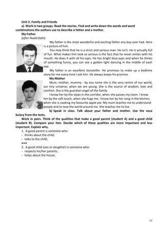 42
Unit 2. Family and Friends
a) Work in two groups. Read the stories. Find and write down the words and word
combinations the authors use to describe a father and a mother.
My Father
(after Roald Dahl)
My father is the most wonderful and exciting father any boy ever had. Here
is a picture of him.
You may think that he is a strict and serious man. He isn't. He is actually full
of fun. What makes him look so serious is the fact that he never smiles with his
mouth. He does it with all his eyes. He has bright blue eyes and when he thinks
of something funny, you can see a golden light dancing in the middle of each
eye.
My father is an excellent storyteller. He promises to make up a bedtime
story for me every time I ask him. He always keeps his promise.
My Mother
Mum, mother, mummy - by any name she is the very centre of our world,
our tiny universe, when we are young. She is the source of wisdom, love and
comfort. She is the guardian angel of the family.
I know her by the steps in the corridor, when she passes my room. I know
her by the soft touch, when she hugs me. I know her by her song in the kitchen,
when she is cooking my favourite apple pie. My mum teaches me to understand
people and to love the world around me. She teaches me to live.
b) Speak in class. Talk about your father and mother. Use the voca
bulary from the texts.
Work in pairs. Think of the qualities that make a good parent (student A) and a good child
(student B). Compare your lists. Decide which of these qualities are more important and less
important. Explain why.
1. A good parent is someone who:
- thinks about the child;
- talks to the child;
•••
2. A good child (son or daughter) is someone who:
- respects his/her parents;
- helps about the house;
 
