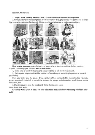 43
Lesson 4. My Parents
3 Project Work "Making a Family Quilt", a) Read the instruction and do the project.
A family quilt shows interesting facts about your family through pictures. You don't need to know
how to sew to make your family quilt. All you need to do is to draw or make paper cutouts.
Here is what you need: several squares of paper, a large sheet of cardboard, glue, markers,
crayons, coloured paper, scissors. Here is what to do:
1. Make a list of family facts or events you would like to tell about in your quilt.
2. Each square on your quilt will be a picture of somebody or something important to you and
your family.
Does your sister play the piano? Draw a picture of her surrounded by musical notes. Have you
got an aquarium? Paste fish in one of the squares. Did you go on holidays last year? Draw a picture
about that, too.
3.Glue the squares onto the cardboard. Write short stories about
them. Enjoy your work!
b) Gallery Walk. Speak in class. Tell your classmates about the most interesting events on your
quilt.
 