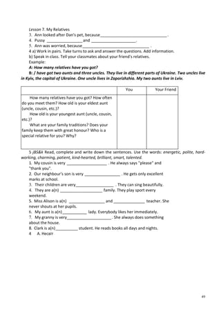 49
Lesson 7. My Relatives
3. Ann looked after Dan's pet, because______________________________.
4. Pussy ________________and ____________________.
5. Ann was worried, because______________________________ .
4 a) Work in pairs. Take turns to ask and answer the questions. Add information.
b) Speak in class. Tell your classmates about your friend's relatives.
Example:
A: How many relatives have you got?
B: / have got two aunts and three uncles. They live in different parts of Ukraine. Two uncles live
in Kyiv, the capital of Ukraine. One uncle lives in Zaporizhzhia. My two aunts live in Lviv.
You Your Friend
How many relatives have you got? How often
do you meet them? How old is your eldest aunt
(uncle, cousin, etc.)?
How old is your youngest aunt (uncle, cousin,
etc.)?
What are your family traditions? Does your
family keep them with great honour? Who is a
special relative for you? Why?
5 jBS&k Read, complete and write down the sentences. Use the words: energetic, polite, hard-
working, charming, patient, kind-hearted, brilliant, smart, talented.
1. My cousin is very __________________ . He always says "please" and
"thank you".
2. Our neighbour's son is very ________________ . He gets only excellent
marks at school.
3. Their children are very_________________ . They can sing beautifully.
4. They are a(n) ___________________ family. They play sport every
weekend.
5. Miss Alison is a(n) ________________ and ______________ teacher. She
never shouts at her pupils.
6. My aunt is a(n)___________ lady. Everybody likes her immediately.
7. My granny is very____________________. She always does something
about the house.
8. Clark is a(n)__________ student. He reads books all days and nights.
4 А. Несвіт
 