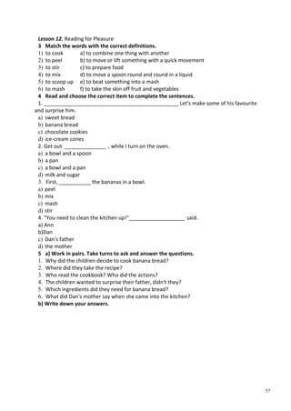 57
Lesson 12. Reading for Pleasure
3 Match the words with the correct definitions.
1) to cook a) to combine one thing with another
2) to peel b) to move or lift something with a quick movement
3) to stir c) to prepare food
4) to mix d) to move a spoon round and round in a liquid
5) to scoop up e) to beat something into a mash
6) to mash f) to take the skin off fruit and vegetables
4 Read and choose the correct item to complete the sentences.
1. ______________________________________________ Let's make some of his favourite
and surprise him.
a) sweet bread
b) banana bread
c) chocolate cookies
d) ice-cream cones
2. Get out ______________ , while I turn on the oven.
a) a bowl and a spoon
b) a pan
c) a bowl and a pan
d) milk and sugar
3. First, ___________ the bananas in a bowl.
a) peel
b) mix
c) mash
d) stir
4. "You need to clean the kitchen up!"___________________ said.
a) Ann
b)Dan
c) Dan's father
d) the mother
5 a) Work in pairs. Take turns to ask and answer the questions.
1. Why did the children decide to cook banana bread?
2. Where did they take the recipe?
3. Who read the cookbook? Who did the actions?
4. The children wanted to surprise their father, didn't they?
5. Which ingredients did they need for banana bread?
6. What did Dan's mother say when she came into the kitchen?
b) Write down your answers.
 