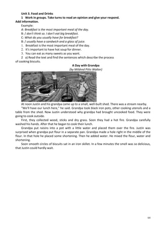 64
Unit 3. Food and Drinks
1 Work in groups. Take turns to read an opinion and give your respond.
Add information.
Example:
A: Breakfast is the most important meal of the day.
B: / don't think so. I don't eat big breakfast.
C: What do you usually have for breakfast?
B: / usually have a sandwich and a glass of juice.
1. Breakfast is the most important meal of the day.
2. It's important to have hot soup for dinner.
3. You can eat as many sweets as you want.
2 a) Read the text and find the sentences which describe the process
of cooking biscuits.
A Day with Grandpa
(by Mildred Pitts Walter)
At noon Justin and his grandpa came up to a small, well-built shed. There was a stream nearby.
"We'll have our lunch here," he said. Grandpa took black iron pots, other cooking utensils and a
table from the shed. Now Justin understood why grandpa had brought uncooked food. They were
going to cook outside.
First, they collected wood, sticks and dry grass. Soon they had a hot fire. Grandpa carefully
washed his hands. After that he began to cook their lunch.
Grandpa put raisins into a pot with a little water and placed them over the fire. Justin was
surprised when grandpa put flour in a separate pan. Grandpa made a hole right in the middle of the
flour. In that hole he placed some shortening. Then he added water. He mixed the flour, water and
shortening.
Soon smooth circles of biscuits sat in an iron skillet. In a few minutes the smell was so delicious,
that Justin could hardly wait.
 