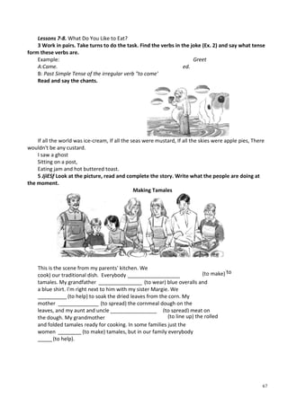 67
Lessons 7-8. What Do You Like to Eat?
3 Work in pairs. Take turns to do the task. Find the verbs in the joke (Ex. 2) and say what tense
form these verbs are.
Example:
A:Came.
B: Past Simple Tense of the irregular verb "to come'
Greet
ed.
Read and say the chants.
If all the world was ice-cream, If all the seas were mustard, If all the skies were apple pies, There
wouldn't be any custard.
I saw a ghost
Sitting on a post,
Eating jam and hot buttered toast.
5 JjiESf Look at the picture, read and complete the story. Write what the people are doing at
the moment.
Making Tamales
This is the scene from my parents' kitchen. We
cook) our traditional dish. Everybody __________________
tamales. My grandfather _______________ (to wear) blue overalls and
a blue shirt. I'm right next to him with my sister Margie. We
__________ (to help) to soak the dried leaves from the corn. My
mother ______________ (to spread) the cornmeal dough on the
leaves, and my aunt and uncle __________________(to spread) meat on
the dough. My grandmother
and folded tamales ready for cooking. In some families just the
women ________ (to make) tamales, but in our family everybody
_____(to help).
(to(to make)
(to line up) the rolled
 