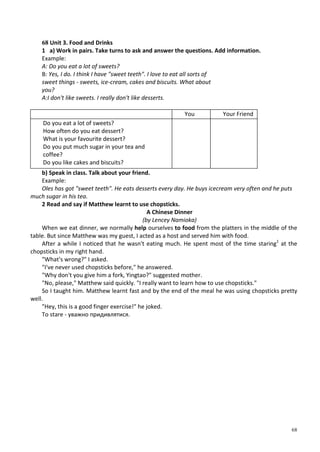 68
68 Unit 3. Food and Drinks
1 a) Work in pairs. Take turns to ask and answer the questions. Add information.
Example:
A: Do you eat a lot of sweets?
B: Yes, I do. I think I have "sweet teeth". I love to eat all sorts of
sweet things - sweets, ice-cream, cakes and biscuits. What about
you?
A:I don't like sweets. I really don't like desserts.
You Your Friend
Do you eat a lot of sweets?
How often do you eat dessert?
What is your favourite dessert?
Do you put much sugar in your tea and
coffee?
Do you like cakes and biscuits?
b) Speak in class. Talk about your friend.
Example:
Oles has got "sweet teeth". He eats desserts every day. He buys icecream very often and he puts
much sugar in his tea.
2 Read and say if Matthew learnt to use chopsticks.
A Chinese Dinner
(by Lencey Namioka)
When we eat dinner, we normally help ourselves to food from the platters in the middle of the
table. But since Matthew was my guest, I acted as a host and served him with food.
After a while I noticed that he wasn't eating much. He spent most of the time staring1
at the
chopsticks in my right hand.
"What's wrong?" I asked.
"I've never used chopsticks before," he answered.
"Why don't you give him a fork, Yingtao?" suggested mother.
"No, please," Matthew said quickly. "I really want to learn how to use chopsticks."
So I taught him. Matthew learnt fast and by the end of the meal he was using chopsticks pretty
well.
"Hey, this is a good finger exercise!" he joked.
To stare - уважно придивлятися.
 