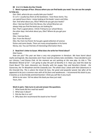 84
84 U n i t 4. Books Are Our Friends
1 Work in groups of four. Discuss where you can find books you need. You can use the sample
to help you.
Dan: Oleh, where do you usually take your books?
О 1 e h: I usually buy them at the bookstore. I love those stores. You
can spend hours there. I enjoy looking at the books' covers and titles.
Dan: And what about you, Alice? Where do you get your books?
Alice: I borrow them from the library. Our school librarian can
always help you find the book you are looking for.
Dan: That's a good advice. I think I'll drop to our school library
the other days. And what about you, Oles? Where do you get your
books?
Oles: I borrow them.
Dan: From the library?
Oles: No, from my friend. He has got a good collection of science
fiction and comic books. There are many encyclopedias in his home
library, too. You can find lots of interesting information there.
2 Read Ann's letter to Susan. What does she write her friend about?
Dear Susan,
How are you? This year we have a very nice programme in literature. We have learnt about
myths and legends. My classmates and I have read lots of fairy tales and fables. I have decided to join
our Literary / and Drama Club. At the moment we are working at the new play. Its title is "The
Wonderful Wizard of Oz". I am going to play the part of Dorothy in it. Have you read this book by
Frank Baum? The main characters are Dorothy with her puppy Toto and Dorothy's friends - the
Scarecrow, the Tin Woodman and the Cowardly Lion. The whole story  deals with their adventures in
the Emerald City. This is where the Great Oz lives, the great and powerful wizard. But after all he
appeared to be just a common man with all his fears and weaknesses . I recommend this book to you.
It teaches us to be friendly and kind-hearted. I think you will like it very much.
Write to me soon. Tell me about the book you have just read.
Yours, Ann.
Work in pairs. Take turns to ask and answer the questions.
1. What book did Ann read last week?
2. What was it about?
3. Did she like it or not?
4. Why does Ann recommend this book to her friend?
 