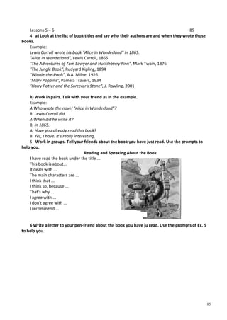 85
Lessons 5 – 6 85
4 a) Look at the list of book titles and say who their authors are and when they wrote those
books.
Example:
Lewis Carroll wrote his book "Alice in Wonderland" in 1865.
"Alice in Wonderland", Lewis Carroll, 1865
"The Adventures of Tom Sawyer and Huckleberry Finn", Mark Twain, 1876
"The Jungle Book", Rudyard Kipling, 1894
"Winnie-the-Pooh", A.A. Milne, 1926
"Mary Poppins", Pamela Travers, 1934
"Harry Potter and the Sorcerer's Stone", J. Rowling, 2001
b) Work in pairs. Talk with your friend as in the example.
Example:
A:Who wrote the novel "Alice in Wonderland"?
B: Lewis Carroll did.
A:When did he write it?
B: In 1865.
A: Have you already read this book?
B: Yes, I have. It's really interesting.
5 Work in groups. Tell your friends about the book you have just read. Use the prompts to
help you.
Reading and Speaking About the Book
I have read the book under the title ...
This book is about...
It deals with ...
The main characters are ...
I think that ...
I think so, because ...
That's why ...
I agree with ...
I don't agree with ...
I recommend ...
6 Write a letter to your pen-friend about the book you have ju read. Use the prompts of Ex. 5
to help you.
 