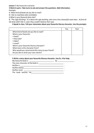 87
Lesson 7. My havourite unaracier
3 Work in pairs. Take turns to ask and answer the questions. Add information.
Example:
A: What kind of books do you like to read?
B: I like to read fairy tales and fables.
K.What is your favourite fairy tale?
B: "The Ugly Duckling". It is about the ugly duckling, who turns into a beautiful swan later. At first all
the birds didn't like it. Later they couldn't believe their eyes.
4 Speak in class. Tell your classmates about your favourite literary character. Use the prompts:
You Your
What kind of books do you like to read?
What is your favourite:
• book?
• fairy tale?
• fable?
• novel?
What is your favourite literary character?
What story is this character from?
Why would you recommend this story to your friend?
Do you like to write your own stories?
5 Write a story about your favourite literary character. Use Ex. 4 for help.
My favourite book is __________________________ by _________________ .
The main character of the book is __________________________ .
Не/She is______________________________________________ .
Не/She always__________________________________________ .
He/She never __________________________________________ .
The book teaches me__________________________________.
 