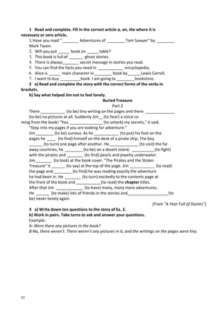 92
1 Read and complete. Fill in the correct article a, an, the where it is
necessary or zero article.
1.Have you read " _______ Adventures of ________Tom Sawyer" by ________
Mark Twain.
2. Will you put _____ book on _____ table?
3. This book is full of ______ ghost stories.
4. There is always_______ secret message in stories you read.
5. You can find the facts you need in ___________ encyclopedia.
6. Alice is _____ main character in________ book by______Lewis Carroll.
7. I want to buy _________book. I am going to ________bookstore.
2 a) Read and complete the story with the correct forms of the verbs in
brackets.
b) Say what helped Jim not to feel lonely.
Buried Treasure
Part 2
There___________ (to be) tiny writing on the pages and there _____________
(to be) no pictures at all. Suddenly Jim__ (to hear) a voice co
ming from the book! "You _______________ (to unlock) my secrets," it said.
"Step into my pages if you are looking for adventure."
Jim ________ (to be) curious. As he ___________ (to put) his foot on the
pages he ____ (to find) himself on the deck of a pirate ship. The boy
______ (to turn) one page after another. He_____________ (to visit) the far
away countries, he ________(to be) on a desert island, __________(to fight)
with the pirates and _______ (to find) pearls and jewelry underwater.
Jim _______ (to look) at the book cover. "The Pirates and the Stolen
Treasure" it ______ (to say) at the top of the page. Jim ___________ (to read)
the page and ________ (to find) he was reading exactly the adventure
he had been in. He _______ (to turn) excitedly to the contents page at
the front of the book and ___________(to read) the chapter titles.
After that Jim ____________ (to have) many, many more adventures.
He ______ (to make) lots of friends in the stories and__________________(to
be) never lonely again.
(From "A Year Full of Stories")
3 a) Write down ten questions to the story of Ex. 2.
b) Work in pairs. Take turns to ask and answer your questions.
Example:
A: Were there any pictures in the book?
B:No, there weren't. There weren't any pictures in it, and the writings on the pages were tiny.
 