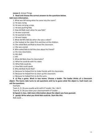 13
Lesson 5. School Things
3 Read and choose the correct answers to the questions below.
Add more information.
1. What was Bill doing when he came into the room?
a) He was crying.
b) He was carrying a mop.
c) He was pushing Rob.
2. How did Bob react when he saw Rob?
a) He was surprised.
b) He wanted to hide.
c) He was happy.
3. What did Mrs Bell do when she saw a robot?
a) She looked at the robot first and then at the children.
b) She asked Bob and Rob to leave the classroom.
c) She was scared.
4. Who asked Bob to tell the class about his friend?
a) His new classmates.
b) Mrs Bell.
c) Bill.
5. What did Bob show his classmates?
a) What he could do with his robot.
b) What Rob could do.
c) How Rob could speak.
6. Why did Bob thank Rob?
a) Because he helped him to make friends with his classmates.
b) Because he helped him to clean up the classroom.
c) Because he helped him to do the sums.
4 a) Play a game. Work in two teams. Choose a leader. The leader thinks of a classroom
object. The teams take turns to ask questions and try to guess what the object is. Each team can
ask five questions.
Example:
Team A, SI: Do you usually write with it? Leader: No, I don't.
Team B, SI: Do you clean your classroomwith it? Leader: ...
b) Speak in class. Add more information about the object you have guessed.
5 дезЩг Write what you think Rob could do. Start like this:
Rob could ...
 