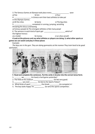 105
3. The famous Games at Olympia took place every __________________ yean
a) five b) ten c) four
4. _________________ in Greece sent their best athletes to take раї
in the Olympic Games.
a) All the cities b) Some c) The big cities
5. __________________ competed in running, jumping, wrestling
throwing the discus and boxing.
a) Famous people b) The strongest athletes c) Not many peopl
6. The winners in each kind of sport got ______________________which w*
the highest honour.
a) a medal b) money c) an olive wreath
4 Look at the pictures and say what athletes or players are doing. S; what other sports or
games we can watch and play in these places
Example:
The boys are in the gym. They are doing gymnastics at the momen They train hard to be good
sportsmen.
5 Read and complete the sentences. Put the verbs in bracke into the correct tense form.
1. _______ we_______ (to have) a hard game yesterday?
2. The field at this stadium ____________________ . (to be) very good.
3. ________ you ever________ (to be) to the Sports Palace?
4. What kinds of sport ___________ the Greek __________(to compete) in?
5. The boy looks happy: he __________ (to win) the sports competition.
 