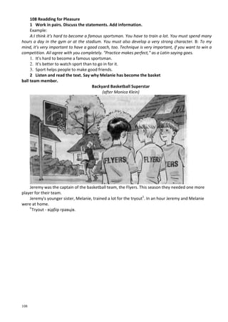 108
108 Readding for Pleasure
1 Work in pairs. Discuss the statements. Add information.
Example:
A:I think it's hard to become a famous sportsman. You have to train a lot. You must spend many
hours a day in the gym or at the stadium. You must also develop a very strong character. B: To my
mind, it's very important to have a good coach, too. Technique is very important, if you want to win a
competition. Ail agree with you completely. "Practice makes perfect," as a Latin saying goes.
1. It's hard to become a famous sportsman.
2. It's better to watch sport than to go in for it.
3. Sport helps people to make good friends.
2 Listen and read the text. Say why Melanie has become the basket
ball team member.
Backyard Basketball Superstar
(after Monica Klein)
Jeremy was the captain of the basketball team, the Flyers. This season they needed one more
player for their team.
Jeremy's younger sister, Melanie, trained a lot for the tryout1
. In an hour Jeremy and Melanie
were at home.
lr
Tryout - відбір гравців.
 