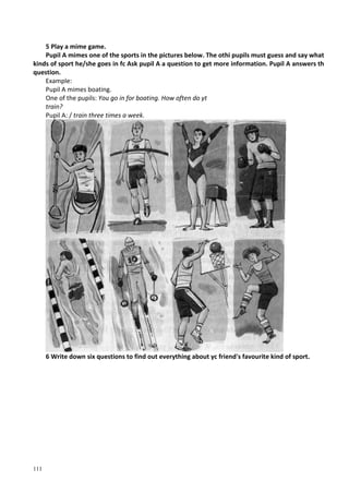 111
5 Play a mime game.
Pupil A mimes one of the sports in the pictures below. The othi pupils must guess and say what
kinds of sport he/she goes in fc Ask pupil A a question to get more information. Pupil A answers th
question.
Example:
Pupil A mimes boating.
One of the pupils: You go in for boating. How often do yt
train?
Pupil A: / train three times a week.
6 Write down six questions to find out everything about yc friend's favourite kind of sport.
 
