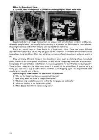 116
116 At the Department Store.
1 a) Listen, read and say why it is good to do the shopping in a depart ment store.
Department stores are large stores which are popular both with the local residents and tourists.
Wherever people travel they usually buy something as a present for themselves or their relatives.
Shopping becomes a part of their trip and later a part of their memories.
There are usually two or three levels in a department store. There are many different
departments on each level. That's why it is good for the customers to read the store directory which
is usually on the ground level. Then they will know the names of each department and what level it is
on.
They sell many different things in the department store such as clothing, shoes, household
goods, furniture and other goods. Customers can buy all the things they need such as accessories,
bedspreads, dresses for ladies and children, men's wear, presents for their friends and even jewelry.
There is also a cafeteria in the department store. It is usually on the ground level. If you are not in a
hurry, you can have a cup of coffee there and then start shopping again. The department store
usually works from 10 a.m. to 9 p.m.
b) Work in pairs. Take turns to ask and answer the questions.
1. Why are the department stores popular with tourists?
2. How many levels are there in a department store?
3. What can help you to know where to find the things you are looking for?
4. What can you buy at the department store?
5. When does a department store usually work?
 