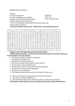 15
Lesson б. Grammar Revision
Example:
A: Tests are important.
B: That's not always true. Sometimes
they don't check what the students know.
Students often cheat during the tests.
A: Oh, no! Tests help you understand what you have learnt and
what you have to work at!
4 a) Look and find the names of the "school words" in the wordsearch square.
T H V I С E P R I N С I P A L
w N E R E T S A M D A E H X Z
M U S I С N E D p W F M P s С
w R К 0 0 В G R A 0 S A R E С
R S с H A A L I В R A R I A N
D E s К С G J V N К К L A H С
В M A T H S I E T E A С H E R
G A R D E N E R H R E A S 0 N
Q U E N G L I S H P A R T I S
b) Speak in class. Talk about the people who work at school.
5 jti&§ a) Open the brackets. Put the verbs into the Present Simple, the Present Continuous,
the Past Simple or the Future Simple.
1. Why they (to laugh) at that picture yesterday?
2. I (to look) for my slippers now.
3. Paul (to be) in Rome two years ago.
4. Which of you usually (to take) pictures at the theatre?
5. Why you (not, to play) snowballs now?
6. Tom (to write) a letter to his granny from 5 till 6 yesterday.
7. Alice (to put) on her blue blouse yesterday?
8. We (to run) a race next week.
9. The children (to listen) to the music at the Children's Theatre now.
10. Why your friends (not, to stay) with us the day after tomorrow?
11. They (not, to visit) this exhibition yet.
12. The children (to watch) a film, when their mother (to come) home yesterday.
b) Bring some holiday photos for your next English lesson and be ready to describe them.
Responses
That's true.
That's not always true.
 
