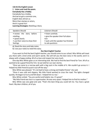 132
132 At the English Lesson
1 Listen and read the poem.
Everybody Has a Hobby
Everybody has a hobby,
And we've got a common one,
English does attract us
More than stamps or actors,
And it is great fun!
Learning Strategies: Retelling a Story
Speakers Should Listeners Should
• review the story before • listen carefully
retelling • give the speaker their full atten-
• speak clearly tion
• use their voice to show their • wait until the speaker has finished
feelings to ask questions
a) Read the story and take notes.
b) Use your notes to retell the story.
Our Best English Teacher
If you want to find the best English teacher, you should come to our school. Miss White will meet
you there with a kind smile and warm words. She will tell you the best story in the world, and it is
always with a happy ending. All of us love and respect her very much.
One day Miss White gave us an interesting task. We had to find the best friend for Tom. All of us
wanted to be a good friend for him. So we told her our own stories.
"Once we came to a narrow path with a big rock in the middle of it. We couldn't go across it. I
helped my little friend to push it out off the way."
Miss White was pleased. "It's not bad to have a strong and helpful friend," she said.
"Once it was cold and slippery. My little friend wanted to cross the road. The lights changed
quickly. He began to hurry and fell down. I helped him to rise."
Miss White smiled. "You are careful and helpful, too. It's great!"
"My little friend was lost in a supermarket. He was very upset. I helped him to find his mother."
Miss White was very glad and said, "That's the best thing you could tell me. You have a great
heart. My dear children, all of you
 