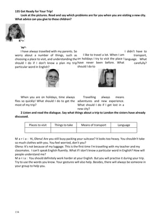 134
135 Get Ready for Your Trip!
Look at the pictures. Read and say which problems are for you when you are visiting a new city.
What advice can you give to these children?
'тг~-
I have always travelled with my parents. So I didn't have to
worry about a number of things, such as transport,
choosing a place to visit, and understanding the language. What
should I do if I don't know a plan my trip carefully?
particular word in English?
When you are on holidays, time always
flies so quickly! What should I do to get the
most of my trip?
Travelling always means
adventures and new experience.
What should I do if I get lost in a
new city?
2 Listen and read the dialogue. Say what things about a trip to London the sisters have already
discussed.
Places to visit Things to take Means of transport Language
M a r i a : Hi, Olena! Are you still busy packing your suitcase? It looks too heavy. You shouldn't take
so much clothes with you. You feel worried, don't you?
Olena: It's not because of my luggage. This is the first time I'm travelling with my teacher and my
classmates. I can't speak English fluently. What if I don't know a particular word in English? How will
people understand me?
M a r i a : You should definitely work harder at your English. But you will practise it during your trip.
Try to use the words you know. Your gestures will also help. Besides, there will always be someone in
your group to help you.
K~>
I like to travel a lot. When I am
on holidays I try to visit the place I
have never been before. What
should I do to
 