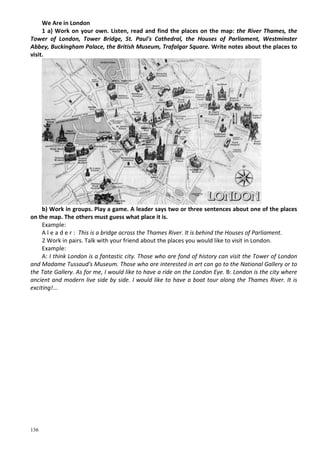 136
We Are in London
1 a) Work on your own. Listen, read and find the places on the map: the River Thames, the
Tower of London, Tower Bridge, St. Paul's Cathedral, the Houses of Parliament, Westminster
Abbey, Buckingham Palace, the British Museum, Trafalgar Square. Write notes about the places to
visit.
b) Work in groups. Play a game. A leader says two or three sentences about one of the places
on the map. The others must guess what place it is.
Example:
A l e a d e r : This is a bridge across the Thames River. It is behind the Houses of Parliament.
2 Work in pairs. Talk with your friend about the places you would like to visit in London.
Example:
A: I think London is a fantastic city. Those who are fond of history can visit the Tower of London
and Madame Tussaud's Museum. Those who are interested in art can go to the National Gallery or to
the Tate Gallery. As for me, I would like to have a ride on the London Eye. B: London is the city where
ancient and modern live side by side. I would like to have a boat tour along the Thames River. It is
exciting!...
 