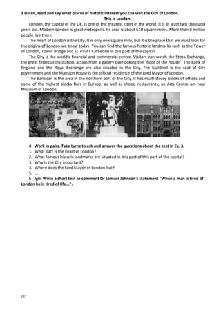 137
3 Listen, read and say what places of historic interest you can visit the City of London.
This is London
London, the capital of the UK, is one of the greatest cities in the world. It is at least two thousand
years old. Modern London is great metropolis. Its area is about 610 square miles. More than 8 million
people live there.
The heart of London is the City. It is only one square mile, but it is the place that we must look for
the origins of London we know today. You can find the famous historic landmarks such as the Tower
of London, Tower Bridge and St. Paul's Cathedral in this part of the capital.
The City is the world's financial and commercial centre. Visitors can watch the Stock Exchange,
the great financial institution, action from a gallery overlooking the "floor of the house". The Bank of
England and the Royal Exchange are also situated in the City. The Guildhall is the seat of City
government and the Mansion House is the official residence of the Lord Mayor of London.
The Barbican is the area in the northern part of the City. It has multi-storey blocks of offices and
some of the highest blocks flats in Europe, as well as shops, restaurants, an Arts Centre am new
Museum of London.
4 Work in pairs. Take turns to ask and answer the questions about the text in Ex. 3.
1. What part is the heart of London?
2. What famous historic landmarks are situated in this part of this part of the capital?
3. Why is the City important?
4. Where does the Lord Mayor of London live?
5. ...
5 Jgiir Write a short text to comment Dr Samuel Johnson's statement "When a man is tired of
London he is tired of life...".
 