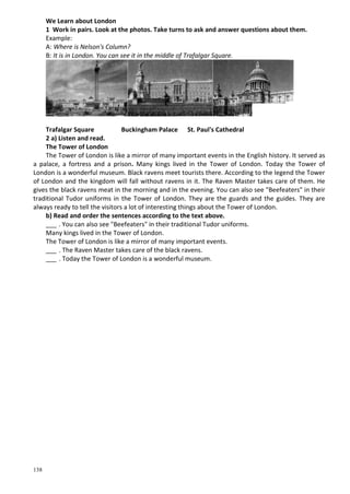 138
We Learn about London
1 Work in pairs. Look at the photos. Take turns to ask and answer questions about them.
Example:
A: Where is Nelson's Column?
B: It is in London. You can see it in the middle of Trafalgar Square.
Trafalgar Square Buckingham Palace St. Paul's Cathedral
2 a) Listen and read.
The Tower of London
The Tower of London is like a mirror of many important events in the English history. It served as
a palace, a fortress and a prison. Many kings lived in the Tower of London. Today the Tower of
London is a wonderful museum. Black ravens meet tourists there. According to the legend the Tower
of London and the kingdom will fall without ravens in it. The Raven Master takes care of them. He
gives the black ravens meat in the morning and in the evening. You can also see "Beefeaters" in their
traditional Tudor uniforms in the Tower of London. They are the guards and the guides. They are
always ready to tell the visitors a lot of interesting things about the Tower of London.
b) Read and order the sentences according to the text above.
___ . You can also see "Beefeaters" in their traditional Tudor uniforms.
Many kings lived in the Tower of London.
The Tower of London is like a mirror of many important events.
___ . The Raven Master takes care of the black ravens.
___ . Today the Tower of London is a wonderful museum.
 