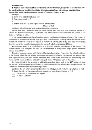140
Places to Visit
1 Work in pairs. Work out five questions to ask about London, the capital of Great Britain. Use
the words and word-combinations: to be situated on, people, an attraction, a place to visit, a
famous land mark, a sightseeing tour, means of transport, to stay at, etc.
Example:
1. What river is London situated on?
2. How many people ... ?
3. …
2 Listen, read and say what sights London is famous for.
Places to Visit
London is full of historical landmarks and exciting attractions.
People who visit London for the first time usually start their trip from Trafalgar Square. It's
famous for its Nelson's Column, a statue to Lord Admiral Nelson who defeated the French at the
Battle of Trafalgar in 1805.
If you go down Whitehall from Trafalgar Square, you'll get to Parliament Square. The Houses of
Parliament or Westminster Palace is on your left. This wonderful building is the seat of the British
Parliament. The Clock Tower of the Houses of Parliament is famous for its big hour bell, known as Big
Ben. It is one of the most famous clocks in the world. The bell weighs about 14 tons.
Westminster Abbey is a royal church. It is situated opposite the Houses of Parliament. The
church is more than 900 years old. You can see the tombs of many British kings, queens and other
famous people there.
The other place connected with the Royal Family is Buckingham Palace. It is the official residence
of the Queen. When the flag is flying on the top, the Queen is at home. The palace is like a small town
with a police station, two post offices, a hospital, two sports clubs, a cinema and a swimming pool.
There are 600 rooms and three miles of red carpet. About 700 people work in the palace.
St. Paul's Cathedral, the greatest of all English churches, dates back to the 17th
century. It took
the architect Sir Christopher Wren 35 years to build this magnificent building with many columns. The
cathedral is also famous for its Whispering Gallery.
London is the city where ancient and modern live side by side. All in all, it's a great place to visit.
3 Read the titles of the paragraphs and order them according to the text of Ex.2
___ . The Houses of Parliament and Big Ben
___ . St. Paul's Cathedral
 