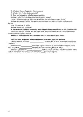143
4. What did the monks paint in the monastery?
5. What is Kyiv-Pecherska Lavra today?
2 Read and act out the telephone conversation.
Andrew: Hello. This is Andrew. May I speak to Ann, please?
J a n e: I am sorry, Andrew. She is out. Would you like to leave a message for her?
Andrew: Yes, please. Tell her that we are going to meet her at Khreshchatyk Underground
Station.
Jane: OK, Andrew, I'll tell her.
Andrew: Thank you. Goodbye!
3 Speak in class. Tell your classmates what places in Kyiv you would like to visit. Start like this:
Kyiv is the capital of Ukraine. It is one of the most beautiful citie the world. It is situated on the
picturesque banks of the Dnipro Ri
4 Read the advertisements and choose the place to visit. Explain your choice.
5 Put the verbs in brackets in the correct tense form and v down the sentences.
1.Many talented architects ________________ (to work) for 10 уears to create St. Volodymyr
Cathedral.
2.The children_____________(to look) at a great collection of tropical and sub-tropical plants
now. They often_______________(to соme) the Natural History Museum in Kyiv.
3.Yesterday two teams__________________(to take part) in a football match from 7 till 9 at the
stadium "Dynamo". The famous team "Dynamo"____(to win) that game.
 