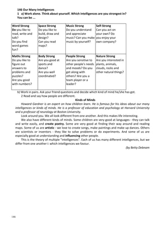 146
146 Our Many Intelligences
1 a) Work alone. Think about yourself. Which intelligences are you strongest in?
You can be ...
Word Strong
Do you like to
read, write and
talk?
Do you find
word games
fun?
Space Strong
Do you like to
build, draw and
design?
Can you read
maps?
Music Strong
Do you understand
and appreciate
music? Can you make
music by yourself?
Self-Strong
Can you act on
your own? Do
you enjoy your
own company?
Maths Strong
Do you like to
figure out
answers to
problems and
puzzles?
Are you good
with numbers?
Body Strong
Are you good at
sports and
dance?
Are you well
coordinated?
People Strong
Are you sensitive to
other people's needs
and moods? Do you
get along with
others? Are you a
team player or a
leader?
Nature Strong
Are you interested in
plants, animals,
clouds, rocks and
other natural things?
b) Work in pairs. Ask your friend questions and decide which kind of mind he/she has got.
2 Read and say how people are different.
Kinds of Minds
Howard Gardner is an expert on how children learn. He is famous for his ideas about our many
intelligences or kinds of minds. He is a professor of education and psychology at Harvard University
and a professor of neurology at Boston University.
Look around you. We all look different from one another. And this makes life interesting.
We also have different kinds of minds. Some children are very good at languages - they can talk
and write easily, and create poetry. Some are very good at finding their way around and reading
maps. Some of us are artistic - we love to create songs, make paintings and make up dances. Others
are scientists or inventors - they like to solve problems or do experiments. And some of us are
especially good at understanding and influencing other people.
This is the theory of multiple "intelligences". Each of us has many different intelligences, but we
differ from one another i: which intelligences we favour.
(by Betty Debnam
 
