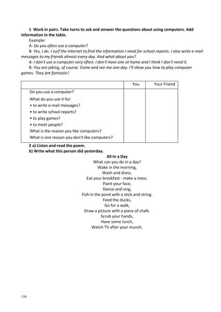 150
1 Work in pairs. Take turns to ask and answer the questions about using computers. Add
information in the table.
Example:
A: Do you often use a computer?
B: Yes, I do. I surf the Internet to find the information I need for school reports. I also write e-mail
messages to my friends almost every day. And what about you?
A: I don't use a computer very often. I don't have one at home and I think I don't need it.
B: You are joking, of course. Come and see me one day. I'll show you how to play computer
games. They are fantastic!
You Your Friend
Do you use a computer?
What do you use it for:
• to write e-mail messages?
• to write school reports?
• to play games?
• to meet people?
What is the reason you like computers?
What is one reason you don't like computers?
2 a) Listen and read the poem.
b) Write what this person did yesterday.
All In a Day
What can you do in a day?
Wake in the morning,
Wash and dress.
Eat your breakfast - make a mess.
Paint your face,
Dance and sing,
Fish in the pond with a stick and string.
Feed the ducks,
Go for a walk,
Draw a picture with a piece of chalk.
Scrub your hands,
Have some lunch,
Watch TV after your munch.
 