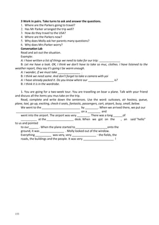 153
3 Work in pairs. Take turns to ask and answer the questions.
1. Where are the Parkers going to travel?
2. Has Mr Parker arranged the trip well?
3. How do they travel to the USA?
4. Where are the Parkers now?
5. Why does Molly ask her parents many questions?
6. Why does Mrs Parker worry?
Conversation Lab
Read and act out the situation.
Example:
A: I have written a list of things we need to take for our trip: _____________
B: Let me have a look. OK, I think we don't have to take so тис, clothes. I have listened to the
weather report, they say it's going t be warm enough.
A: I wonder, if we must take ______________ .
B: I think we need some. And don't forget to take a camera with yoi
A: I have already packed it. Do you know where our ________________ is?
B: I think it is in the wardrobe.
1. You are going for a two-week tour. You are travelling on boar a plane. Talk with your friend
and discuss all the items you mus take on the trip.
Read, complete and write down the sentences. Use the word: suitcases, air hostess, queue,
plane, taxi, go up, exciting, check-ii seats, fantastic, passengers, cart, airport, busy, small, below.
We went to the________________________ by ________. When we arrived there, we put our
________________________________________ on a ________ and
went into the airport. The airport was very ________. There was a long ______of
__________ at the_________________ desk. When we got on the , an said "hello"
to us and pointed
to our______ . When the plane started to____________________onto the
ground, it was _______________ . Molly looked out of the window.
Everything __________ was very, very _______________ _
the fields, the
roads, the buildings and the people. It was very ___________________ !
 