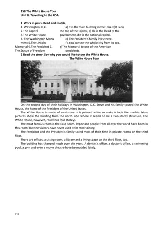 158
158 The White House Tour
Unit 8. Travelling to the USA
1 Work in pairs. Read and match.
1. Washington, D.C.
2.The Capitol
3.The White House
4. The Washington Monu
ment 5.The Lincoln
Memorial 6.The President 7.
The Statue of Freedom
a) It is the main building in the USA. b)It is on
the top of the Capitol, c) He is the Head of the
government. d)It is the national capital.
e) The President's family lives there.
f) You can see the whole city from its top.
g)The Memorial to one of the American
presidents.
2 Read the story. Say why you would like to tour the White House.
The White House Tour
On the second day of their holidays in Washington, D.C, Steve and his family toured the White
House, the home of the President of the United States.
The White House is made of sandstone. It is painted white to make it look like marble. Most
pictures show the building from the north side, where it seems to be a two-storey structure. The
White House, however, really has four storeys.
The most famous room is the East Room. Important people from all over the world have been in
this room. But the visitors have never used it for entertaining.
The President and the President's family spend most of their time in private rooms on the third
floor.
There are offices, a sitting room, a library and a living space on the third floor, too.
The building has changed much over the years. A dentist's office, a doctor's office, a swimming
pool, a gym and even a movie theatre have been added lately.
 