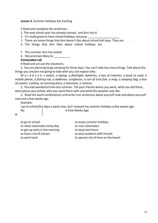 19
Lesson 2. Summer Holidays Are Exciting
3 Read and complete the sentences.
1. The new school year has already started, and Ann has t(
2. It's really great to have school holidays, because ____________________
3. There are some things that Ann doesn't like about school holi days. They are .
4. The things that Ann likes about school holidays are
5. This summer Ann has visited
6. She promises Mary to __________
Conversation Lab
4 Read and act out the situations.
1. You are planning to go camping for three days. You can't take too many things. Talk about the
things you are/are not going to take with you and explain why.
W о r d b a n k: A watch, a laptop, a flashlight, batteries, a box of matches, a book to read, a
mobile phone, a fishing-rod, a walkman, sunglasses, a can of tuna fish, a map, a sleeping bag, a box
of sweets, a pillow, an evening dress, a television, a camera.
2. You had wonderful time last summer. Tell your friends where you went, what you did there,
what places you visited, who you went there with and what the weather was like.
5. Read the word combinations and write true sentences about yourself now and about yourself
now and a few weeks ago.
Example:
I go to school five days a week now, but I enjoyed my summer holidays a few weeks ago.
No
w
A Few Weeks Ago
to go to school
to meet classmates every day
to get up early in the morning
to have a lot of classes
to work hard
to enjoy summer holidays
to miss classmates
to keep late hours
to play outdoors with friends
to spend a lot of time on the beach
 