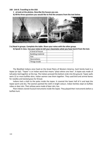 168
168 Unit 8. Travelling to the USA
1 a) Look at the photos. Describe the houses you see.
b) Write three questions you would like to find the answers from the text below.
2 a) Read in groups. Complete the table. Share your notes with the other group.
b) Speak in class. Use your notes to tell your classmates what you have learnt from the text.
A kind of house
Building material
Size
Decorations
Things inside
The Blackfeet Indians once lived on the Great Plains of Western America. Each family lived in a
tepee (or tipi). "Tepee" is an Indian word that means "place where one lives". A tepee was made of
tall poles tied together at the top. The Indians pressed the bottom ends into the ground. Tepee walls
were 12 or more buffalo skins. Indian women sew them together. They used bird and animal bones
for needles and twisted grass for thread.
Indians tied a cloth to the poles inside the tepee. It covered the lower half of it and kept the
tepee warm and dry. The women painted the cloth in bright colours. Indian families slept on buffalo
robes or deer skin. Their pillows were made of deer skin, too.
Plain Indians stored musical instruments inside the tepee. They played their instruments before a
buffalo hunt.
 