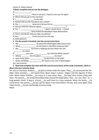 169
Lesson 9. Indian Houses
3 Read, complete and act out the dialogue.
A: ________________ !
B: ________________ ! Nice to see you! I haven't seen you for ages!
A: Where did you go to this summer?
B: I __________________to the USA.
A: Really? Did you like the places you visited?
B: Yes, I ___________ . America is famous for its ______________________ .
A: Did you visit the national capital,________________________?
B: Yes, I ______________________. I spent a week there. I visited
_________________. I also visited the Blackfeet Indian Reservation.
A: That is wonderful. Did you take any photos?
B: Yes, I ___________ . Come and see me one day.
A: With pleasure.
4 Put the words in brackets into the correct tense form.
1. We _________________ (to pass) the Washington Monument now.
2. What________________ (to be) there in the Main Entrance Hall?
3. We ___________ (to have) a walking city tour when the rain
_________ (to start).
4. ___________ you ever _____________ (to visit) the White House?
5. Where _______ the President_____________ (to live)?
6. How many states ______________(to be) there in the USA?
7. Steve and Molly _____________(to have) a nice rest in Washington
D.C. last summer.
5 Read and complete the story with the correct tense forms оf the verbs in brackets. Write it
down into your exercise-book.
On rainy or cold days, children____(to go) to school inside the tepee. They___(to sit) around the fire.
Older tribal members____(to teach) them about Indian customs, religion and the legends of their
tribe. When Indian families___(to move to a new camp, they___(to take) their homes along with
them. The women___(to wrap) the buffalo hides around the tepee poles. They (to tie) them on a
long wooden frame. A dog or a horse___(to pull) them to a new campsite. When the family___(to
come) there, the women___(to put up) the tepee in less than fifteen minutes. And, once again, each
Indian family___(to be) comfortable at home inside
tepee.
 