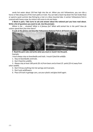 171
sends hot water about 150 feet high into the air. When you visii Yellowstone, you can ride a
horse or hike along one of the mam paths or trails. You can take a boat trip down the fast Snake Rive]
or spend a quiet summer day fishing by a river or a blue mountaii lake. In winter Yellowstone Park is
covered with heavy snow, bu visitors still come to ski and skate.
3 Work in pairs. Take turns to ask and answer about the national pari you have read about.
Write a list of questions you want to ask. Use the prompts:
Where is the ... situated? What is it famous for? What wild animal live in the park? How do
visitors spend their free time there?
4 Look at the photos and describe Yellowstone National Park in dil ferent seasons.
5 Read the park rules and write what you must or mustn't do the park.
Example:
I must always stay on boardwalks and trails. I mustn't feed the wildlife.
1. Stay on boardwalks and trails.
2. Don't feed the wildlife.
3. Always stay at least 100 yards (91 m) from bears and at least 25 yards (23 m) away from
other wildlife.
4. Don't throw anything into hot springs and mud pots.
5. Don't pick wildflowers.
6. Place all trash in garbage cans, use your plastic and glass bottl again.
 