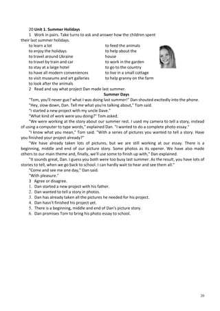 20
20 Unit 1. Summer Holidays
1 Work in pairs. Take turns to ask and answer how the children spent
their last summer holidays.
to learn a lot to feed the animals
to enjoy the holidays to help about the
to travel around Ukraine house
to travel by train and car to work in the garden
to stay at a large hotel to go to the country
to have all modern conveniences to live in a small cottage
to visit museums and art galleries to help granny on the farm
to look after the animals
2 Read and say what project Dan made last summer.
Summer Days
"Tom, you'll never gue? what I was doing last summer!" Dan shouted excitedly into the phone.
"Hey, slow down, Dan. Tell me what you're talking about," Tom said.
"I started a new project with my uncle Dave."
"What kind of work were you doing?" Tom asked.
"We were working at the story about our summer rest. I used my camera to tell a story, instead
of using a computer to type words," explained Dan. "I wanted to do a complete photo essay."
"I know what you mean," Tom said. "With a series of pictures you wanted to tell a story. Have
you finished your project already?"
"We have already taken lots of pictures, but we are still working at our essay. There is a
beginning, middle and end of our picture story. Some photos as its opener. We have also made
others to our main theme and, finally, we'll use some to finish up with," Dan explained.
"It sounds great, Dan. I guess you both were too busy last summer. As the result, you have lots of
stories to tell, when we go back to school. I can hardly wait to hear and see them all."
"Come and see me one day," Dan said.
"With pleasure."
3 Agree or disagree.
1. Dan started a new project with his father.
2. Dan wanted to tell a story in photos.
3. Dan has already taken all the pictures he needed for his project.
4. Dan hasn't finished his project yet.
5. There is a beginning, middle and end of Dan's picture story.
6. Dan promises Tom to bring his photo essay to school.
 