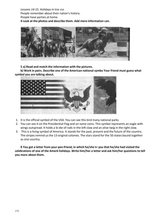 175
Lessons 14-15. Holidays in tne USA
People remember about their nation's history.
People have parties at home.
4 Look at the photos and describe them. Add more information can.
5 a) Read and match the information with the pictures.
b) Work in pairs. Describe one of the American national symbo Your friend must guess what
symbol you are talking about.
1. It is the official symbol of the USA. You can see this bird many national parks.
2. You can see it on the Presidential Flag and on some coins. This symbol represents an eagle with
wings outspread. It holds a bi die of rods in the left claw and an olive twig in the right claw.
3. This is a living symbol of America. It stands for the past, present and the future of the country.
The stripes remind us the 13 original colonies. The stars stand for the 50 states bound together
as one country.
б You got a letter from your pen-friend, in which he/she t< you that he/she had visited the
celebrations of one of the Amerk holidays. Write him/her a letter and ask him/her questions to tell
you more about them.
 