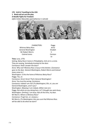 176
176 Unit 8, Travelling to the USA
1 Read and act out the play.
A Needle Fights for Freedom
(after Esther MacLellan and Catherine V. Schroll)
CHARACTERS:
Mistress Betsy Ross
General Washington
Mr Robert Morris
Colonel Jones
Peggy
Anne
Elizabet
h
Constan
ce
Time: June, 1776
Setting: Betsy Ross's home in Philadelphia. Girls sit in a circle.
They are sewing. Somebody knocked at the door.
Constance: Shall I answer the door?
Anne: Why not? Mistress Ross is busy in the kitchen. (Constance
goes to the door. General Washington, Robert Morris and Colonel
Jones come in.)
Washington: Is this the home of Mistress Betsy Ross?
Peggy: Yes, sir.
Constance: Anne! Anne! That's General Washington!
Anne: You must be wrong, Constance.
Constance: Indeed I am not! (To Washington.) Oh, sir, you are
General Washington, aren't you?
Washington: (Bowing.) I am indeed. (Other men sit.)
Peggy: But what are you doing here, sir? I thought you were busy.
Washington: (Smiling.) I am busy. Not all the time, my dear.
Mr Morris: Where is Mistress Ross?
Constance: I'll get her, sir. (Leaves.)
Mr Morris: (To Washington.) Are you sure that Mistress Ross
will be able to do what we want?
 