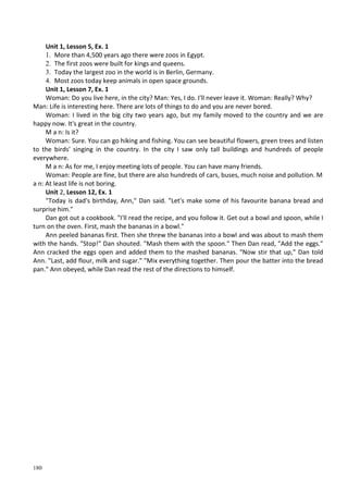 180
Unit 1, Lesson 5, Ex. 1
1. More than 4,500 years ago there were zoos in Egypt.
2. The first zoos were built for kings and queens.
3. Today the largest zoo in the world is in Berlin, Germany.
4. Most zoos today keep animals in open space grounds.
Unit 1, Lesson 7, Ex. 1
Woman: Do you live here, in the city? Man: Yes, I do. I'll never leave it. Woman: Really? Why?
Man: Life is interesting here. There are lots of things to do and you are never bored.
Woman: I lived in the big city two years ago, but my family moved to the country and we are
happy now. It's great in the country.
M a n: Is it?
Woman: Sure. You can go hiking and fishing. You can see beautiful flowers, green trees and listen
to the birds' singing in the country. In the city I saw only tall buildings and hundreds of people
everywhere.
M a n: As for me, I enjoy meeting lots of people. You can have many friends.
Woman: People are fine, but there are also hundreds of cars, buses, much noise and pollution. M
a n: At least life is not boring.
Unit 2, Lesson 12, Ex. 1
"Today is dad's birthday, Ann," Dan said. "Let's make some of his favourite banana bread and
surprise him."
Dan got out a cookbook. "I'll read the recipe, and you follow it. Get out a bowl and spoon, while I
turn on the oven. First, mash the bananas in a bowl."
Ann peeled bananas first. Then she threw the bananas into a bowl and was about to mash them
with the hands. "Stop!" Dan shouted. "Mash them with the spoon." Then Dan read, "Add the eggs."
Ann cracked the eggs open and added them to the mashed bananas. "Now stir that up," Dan told
Ann. "Last, add flour, milk and sugar." "Mix everything together. Then pour the batter into the bread
pan." Ann obeyed, while Dan read the rest of the directions to himself.
 