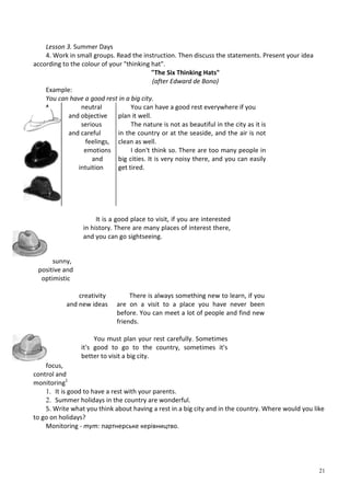 21
Lesson 3. Summer Days
4. Work in small groups. Read the instruction. Then discuss the statements. Present your idea
according to the colour of your "thinking hat".
"The Six Thinking Hats"
(after Edward de Bono)
Example:
You can have a good rest in a big city.
^ neutral
and objective
serious
and careful
feelings,
emotions
and
intuition
You can have a good rest everywhere if you
plan it well.
The nature is not as beautiful in the city as it is
in the country or at the seaside, and the air is not
clean as well.
I don't think so. There are too many people in
big cities. It is very noisy there, and you can easily
get tired.
sunny,
positive and
optimistic
It is a good place to visit, if you are interested
in history. There are many places of interest there,
and you can go sightseeing.
creativity
and new ideas
There is always something new to learn, if you
are on a visit to a place you have never been
before. You can meet a lot of people and find new
friends.
focus,
control and
monitoring1
You must plan your rest carefully. Sometimes
it's good to go to the country, sometimes it's
better to visit a big city.
1. It is good to have a rest with your parents.
2. Summer holidays in the country are wonderful.
5. Write what you think about having a rest in a big city and in the country. Where would you like
to go on holidays?
Monitoring - тут: партнерське керівництво.
 