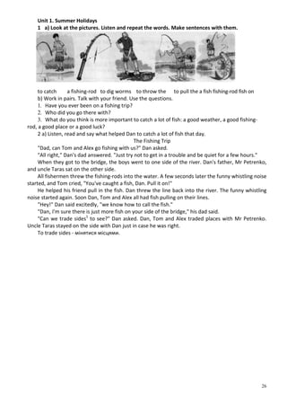 26
Unit 1. Summer Holidays
1 a) Look at the pictures. Listen and repeat the words. Make sentences with them.
to catch a fishing-rod to dig worms to throw the to pull the a fish fishing-rod fish on
b) Work in pairs. Talk with your friend. Use the questions.
1. Have you ever been on a fishing trip?
2. Who did you go there with?
3. What do you think is more important to catch a lot of fish: a good weather, a good fishing-
rod, a good place or a good luck?
2 a) Listen, read and say what helped Dan to catch a lot of fish that day.
The Fishing Trip
"Dad, can Tom and Alex go fishing with us?" Dan asked.
"All right," Dan's dad answered. "Just try not to get in a trouble and be quiet for a few hours."
When they got to the bridge, the boys went to one side of the river. Dan's father, Mr Petrenko,
and uncle Taras sat on the other side.
All fishermen threw the fishing-rods into the water. A few seconds later the funny whistling noise
started, and Tom cried, "You've caught a fish, Dan. Pull it on!"
He helped his friend pull in the fish. Dan threw the line back into the river. The funny whistling
noise started again. Soon Dan, Tom and Alex all had fish pulling on their lines.
"Hey!" Dan said excitedly, "we know how to call the fish."
"Dan, I'm sure there is just more fish on your side of the bridge," his dad said.
"Can we trade sides1
to see?" Dan asked. Dan, Tom and Alex traded places with Mr Petrenko.
Uncle Taras stayed on the side with Dan just in case he was right.
To trade sides - мінятися місцями.
 