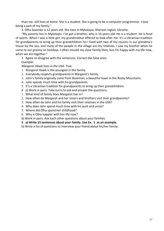 37
than me, still lives at home. She is a student. She is going to be a computer programmer. I love
being a part of my family."
3. Olha Sovenko is 12 years old. She lives in Mykolayiv, Kherson region, Ukraine.
"My parents live in Mykolayiv. I've got a brother, who is 16 years old. He is a student. He is fond
of sports. When I was a little girl, my grandmother offered to look after me. It's a Ukrainian tradition
for grandparents to bring up their grandchildren. So I lived with two of my cousins in our grandma's
house by the sea, and many of the people in the village are my relatives. I saw my brother when he
came to our granny on holidays. I often missed my close family then, but I'm happy with my life now,
when we are together."
3 Agree or disagree with the sentences. Correct the false ones.
Example:
Margaret Hawk lives in the USA. True.
1. Margaret Hawk is the youngest in the family.
2. Everybody respects grandparents in Margaret's family.
3. John's family originally came from Bozeman, a beautiful town in the Rocky Mountains.
4. John spends much time with his grandparents.
5. It's a Ukrainian tradition for grandparents to bring up their grandchildren.
4 a) Work in pairs. Take turns to ask and answer the questions.
1. What kind of family does Margaret live in?
2. How often do Margaret and her sisters and brothers visit their grandparents?
3. How often do John and his family visit their relatives in the USA?
4. Why does John spend much time with his aunt and uncle?
5. Where did Olha spend her childhood?
6. Why is Olha happier with her life now?
b) Work in pairs. Ask each other questions about your families.
5 a) Write 15 sentences about your family. Use Ex. 1 as an example.
b) Write a list of questions to interview your friend about his/her family.
 