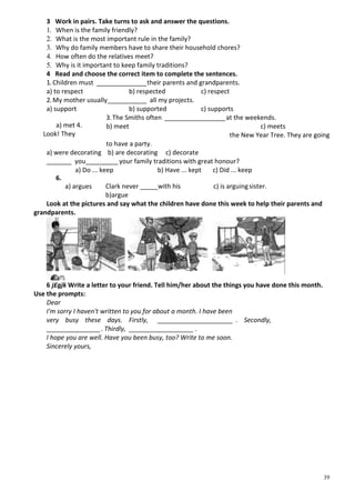 39
3 Work in pairs. Take turns to ask and answer the questions.
1. When is the family friendly?
2. What is the most important rule in the family?
3. Why do family members have to share their household chores?
4. How often do the relatives meet?
5. Why is it important to keep family traditions?
4 Read and choose the correct item to complete the sentences.
1. Children must ______________their parents and grandparents.
a) to respect b) respected c) respect
2.My mother usually___________ all my projects.
a) support b) supported c) supports
3.The Smiths often _________________at the weekends.
b) meet c) meets
the New Year Tree. They are going
to have a party.
a) were decorating b) are decorating c) decorate
_______ you_________ your family traditions with great honour?
a) Do ... keep b) Have ... kept c) Did ... keep
Clark never _____with his sister.
b)argue
Look at the pictures and say what the children have done this week to help their parents and
grandparents.
6 j£gjk Write a letter to your friend. Tell him/her about the things you have done this month.
Use the prompts:
Dear
I'm sorry I haven't written to you for about a month. I have been
very busy these days. Firstly, _____________________ . Secondly,
_______________. Thirdly, __________________ .
I hope you are well. Have you been busy, too? Write to me soon.
Sincerely yours,
a) met 4.
Look! They
6.
c) is arguinga) argues
 